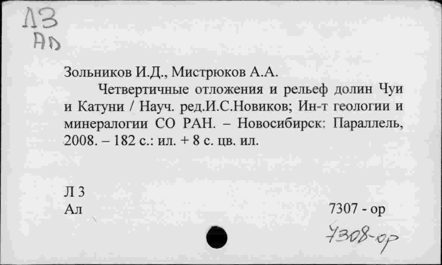 ﻿Пъ
Зольников И.Д., Мистрюков А.А.
Четвертичные отложения и рельеф долин Чуи и Катуни / Науч. ред.И.С.Новиков; Ин-т геологии и минералогии СО РАН. - Новосибирск: Параллель, 2008. - 182 с.: ил. + 8 с. цв. ил.
Л 3
Ал
7307 - ор